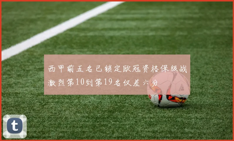 西甲前五名已锁定欧冠资格保级战激烈第10到第19名仅差六分