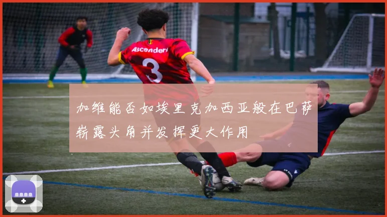加维能否如埃里克加西亚般在巴萨崭露头角并发挥更大作用