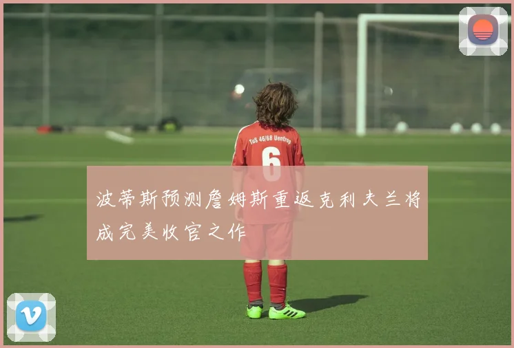 波蒂斯预测詹姆斯重返克利夫兰将成完美收官之作