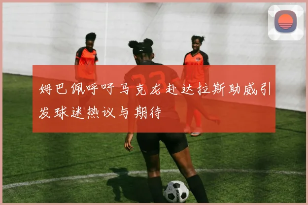 姆巴佩呼吁马克龙赴达拉斯助威引发球迷热议与期待