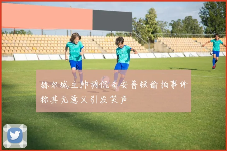 赫尔城主帅调侃南安普顿偷拍事件称其无意义引发笑声