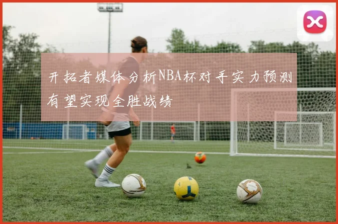 开拓者媒体分析NBA杯对手实力预测有望实现全胜战绩