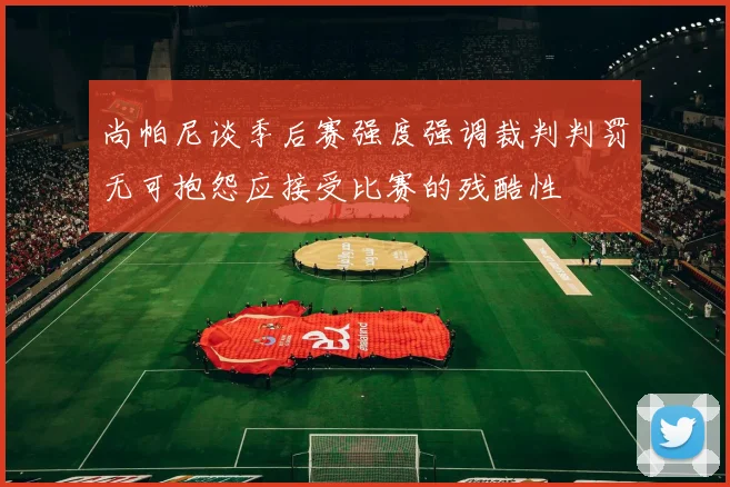 尚帕尼谈季后赛强度强调裁判判罚无可抱怨应接受比赛的残酷性