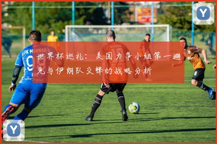 世界杯巡礼：美国力争小组第一避免与伊朗队交锋的战略分析