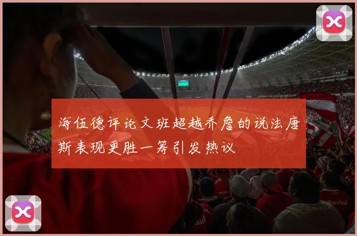 海伍德评论文班超越乔詹的说法唐斯表现更胜一筹引发热议