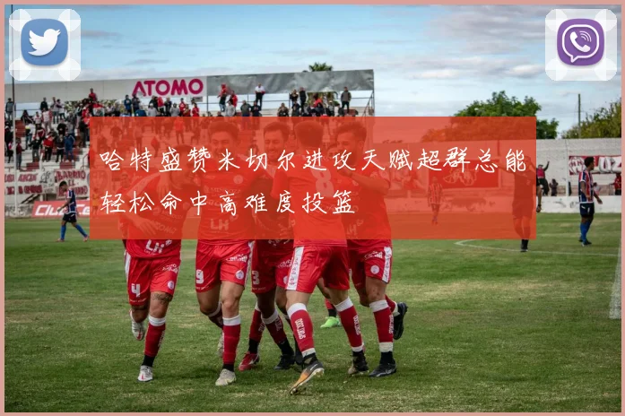 哈特盛赞米切尔进攻天赋超群总能轻松命中高难度投篮