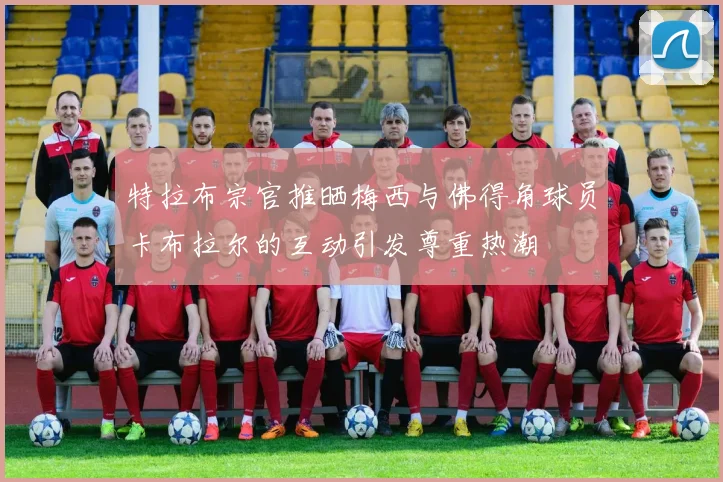 特拉布宗官推晒梅西与佛得角球员卡布拉尔的互动引发尊重热潮