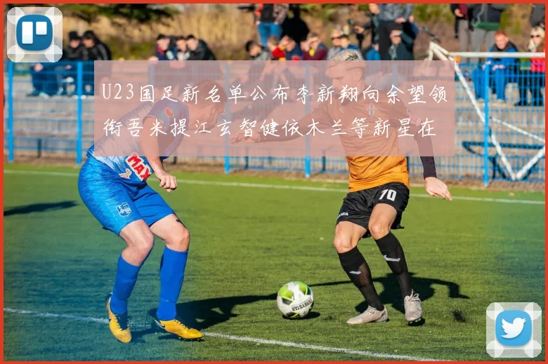 U23国足新名单公布李新翔向余望领衔吾米提江玄智健依木兰等新星在列