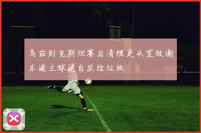 乌兹别克斯坦赛后清理更衣室致谢东道主球迷自发捡垃圾