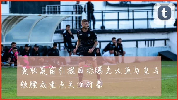 曼联夏窗引援目标曝光大鱼与皇马铁腰成重点关注对象