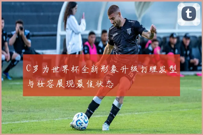 C罗为世界杯全新形象升级打理发型与妆容展现最佳状态