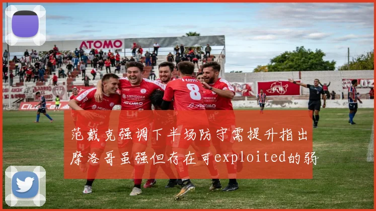 范戴克强调下半场防守需提升指出摩洛哥虽强但存在可exploited的弱点