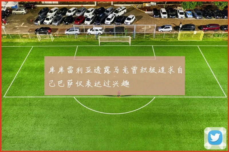 库库雷利亚透露马竞曾积极追求自己巴萨仅表达过兴趣