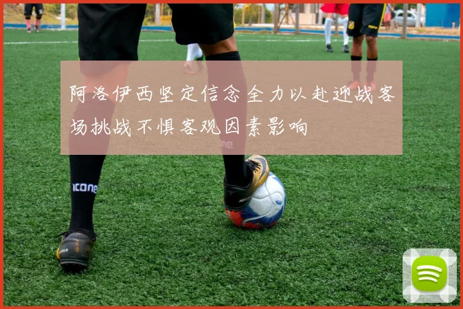 阿洛伊西坚定信念全力以赴迎战客场挑战不惧客观因素影响