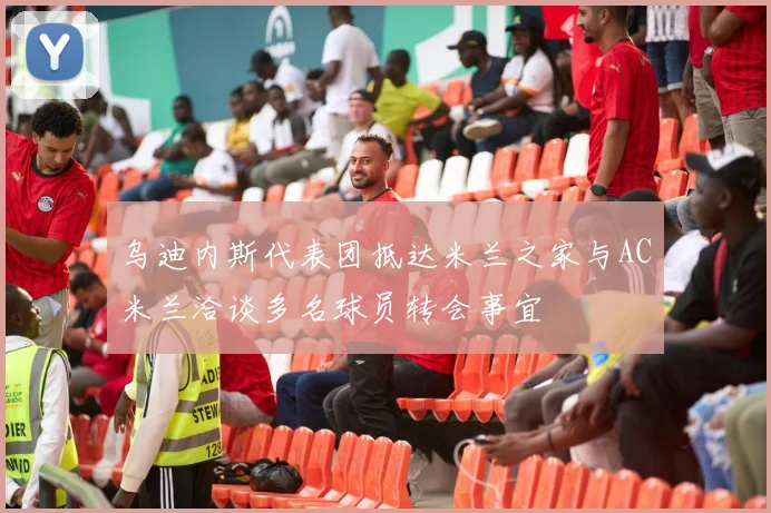 乌迪内斯代表团抵达米兰之家与AC米兰洽谈多名球员转会事宜