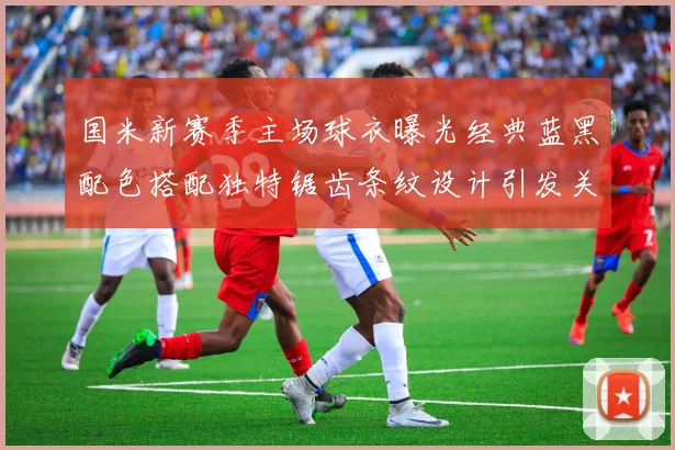 国米新赛季主场球衣曝光经典蓝黑配色搭配独特锯齿条纹设计引发关注