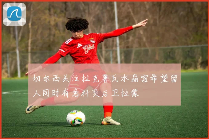 切尔西关注拉克鲁瓦水晶宫希望留人同时有意科莫后卫拉蒙