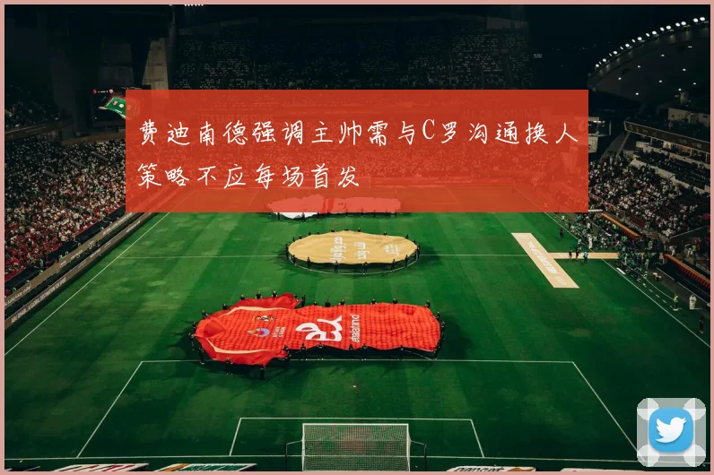 费迪南德强调主帅需与C罗沟通换人策略不应每场首发