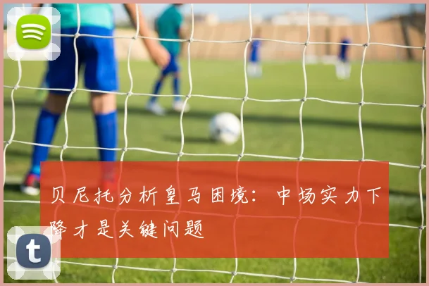 贝尼托分析皇马困境：中场实力下降才是关键问题