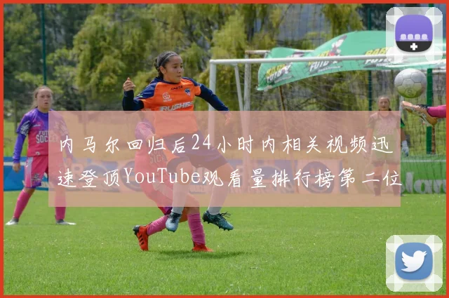 内马尔回归后24小时内相关视频迅速登顶YouTube观看量排行榜第二位