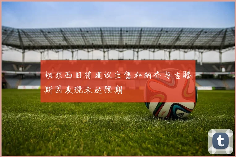 切尔西旧将建议出售加纳乔与吉滕斯因表现未达预期