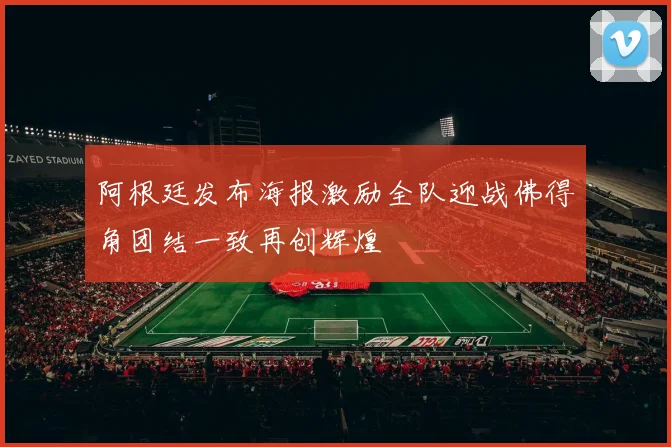 阿根廷发布海报激励全队迎战佛得角团结一致再创辉煌