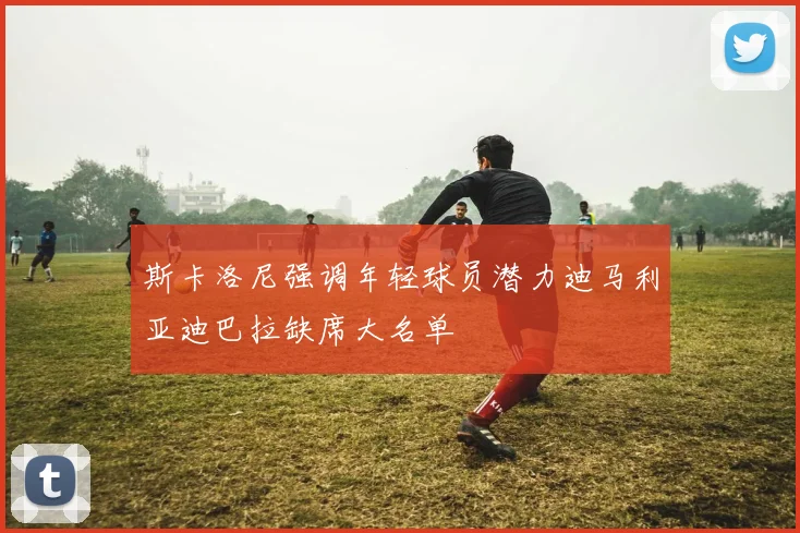 斯卡洛尼强调年轻球员潜力迪马利亚迪巴拉缺席大名单