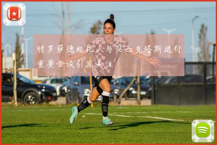特罗萨德经纪人与贝西克塔斯进行重要会谈引发关注